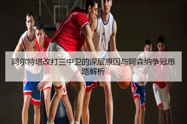 阿尔特塔改打三中卫的深层原因与阿森纳争冠思路解析