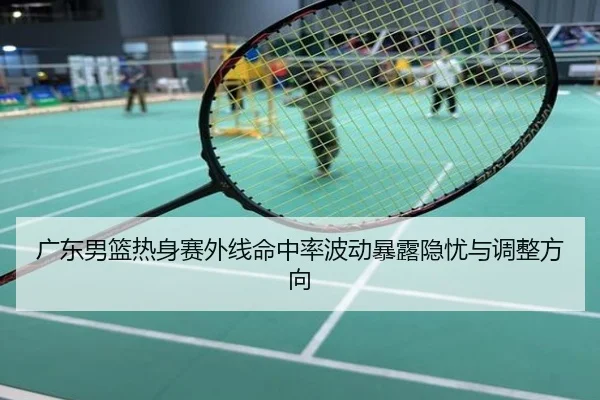 广东男篮热身赛外线命中率波动暴露隐忧与调整方向