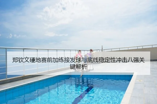 郑钦文硬地赛前加练接发球与底线稳定性冲击八强关键解析