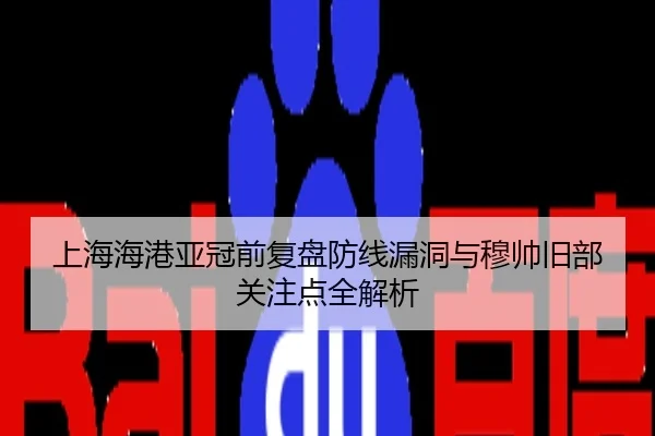 上海海港亚冠前复盘防线漏洞与穆帅旧部关注点全解析